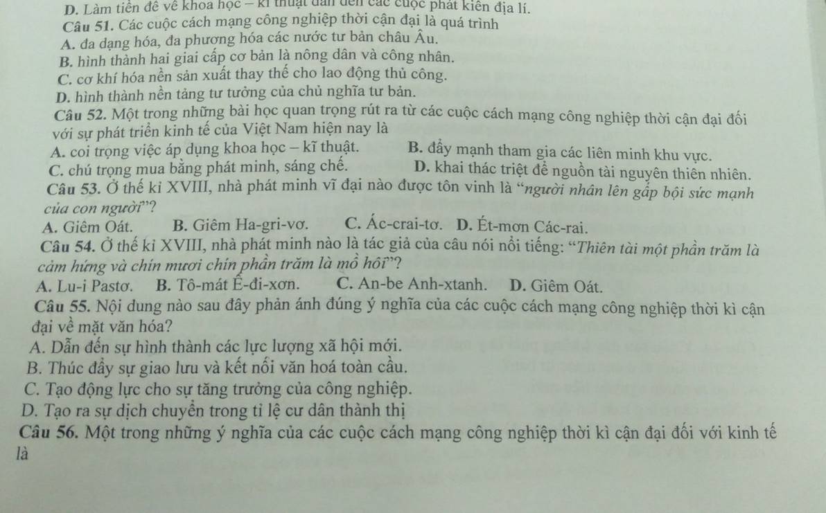 D. Làm tiền đề về khoa học - ki thuật dân đến các cuộc phát kiên địa lí.
Câu 51. Các cuộc cách mạng công nghiệp thời cận đại là quá trình
A. đa dạng hóa, đa phượng hóa các nước tư bản châu Âu.
B. hình thành hai giai cấp cơ bản là nông dân và công nhân.
C. cơ khí hóa nền sản xuất thay thể cho lao động thủ công.
D. hình thành nền tảng tư tưởng của chủ nghĩa tư bản.
Câu 52. Một trong những bài học quan trọng rút ra từ các cuộc cách mạng công nghiệp thời cận đại đối
với sự phát triển kinh tế của Việt Nam hiện nay là
A. coi trọng việc áp dụng khoa học - kĩ thuật. B. đẩy mạnh tham gia các liên minh khu vực.
C. chú trọng mua bằng phát minh, sáng chế. D. khai thác triệt để nguồn tài nguyên thiên nhiên.
Câu 53. Ở thế kỉ XVIII, nhà phát minh vĩ đại nào được tôn vinh là “người nhân lên gắp bội sức mạnh
của con người”?
A. Giêm Oát. B. Giêm Ha-gri-vơ. C. Ác-crai-tơ. D. Ét-mơn Các-rai.
Câu 54. Ở thế kỉ XVIII, nhà phát minh nào là tác giả của câu nói nổi tiếng: “Thiên tài một phần trăm là
cảm hứng và chín mươi chín phần trăm là mồ hồi?
A. Lu-i Pastơ. B. Tô-mát Ê-đi-xơn. C. An-be Anh-xtanh. D. Giêm Oát.
Câu 55. Nội dung nào sau đây phản ánh đúng ý nghĩa của các cuộc cách mạng công nghiệp thời kì cận
đại về mặt văn hóa?
A. Dẫn đến sự hình thành các lực lượng xã hội mới.
B. Thúc đầy sự giao lưu và kết nổi văn hoá toàn cầu.
C. Tạo động lực cho sự tăng trưởng của công nghiệp.
D. Tạo ra sự dịch chuyền trong tỉ lệ cư dân thành thị
Câu 56. Một trong những ý nghĩa của các cuộc cách mạng công nghiệp thời kì cận đại đối với kinh tế
là