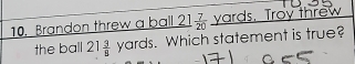 Brandon threw a ball 2  7/20  yards. Troy threw 
the ball 21 3/8 yards. Which statement is true?