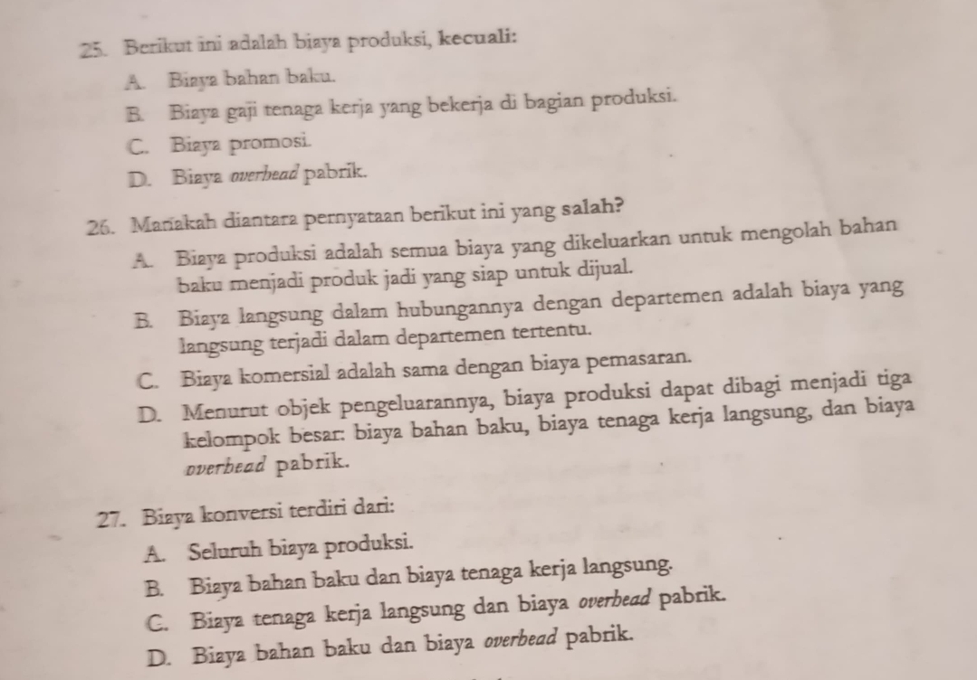 Berikut ini adalah biaya produksi, kecuali:
A. Biaya bahan baku.
B. Biaya gaji tenaga kerja yang bekerja di bagian produksi.
C. Biaya promosi.
D. Biaya overhead pabrik.
26. Manakah diantara pernyataan berikut ini yang salah?
A. Biaya produksi adalah semua biaya yang dikeluarkan untuk mengolah bahan
baku menjadi produk jadi yang siap untuk dijual.
B. Biaya langsung dalam hubungannya dengan departemen adalah biaya yang
langsung terjadi dalam departemen tertentu.
C. Biaya komersial adalah sama dengan biaya pemasaran.
D. Menurut objek pengeluarannya, biaya produksi dapat dibagi menjadi tiga
kelompok besar: biaya bahan baku, biaya tenaga kerja langsung, dan biaya
overhead pabrik.
27. Biaya konversi terdiri dari:
A. Seluruh biaya produksi.
B. Biaya bahan baku dan biaya tenaga kerja langsung.
C. Biaya tenaga kerja langsung dan biaya overbead pabrik.
D. Biaya bahan baku dan biaya overbead pabrik.