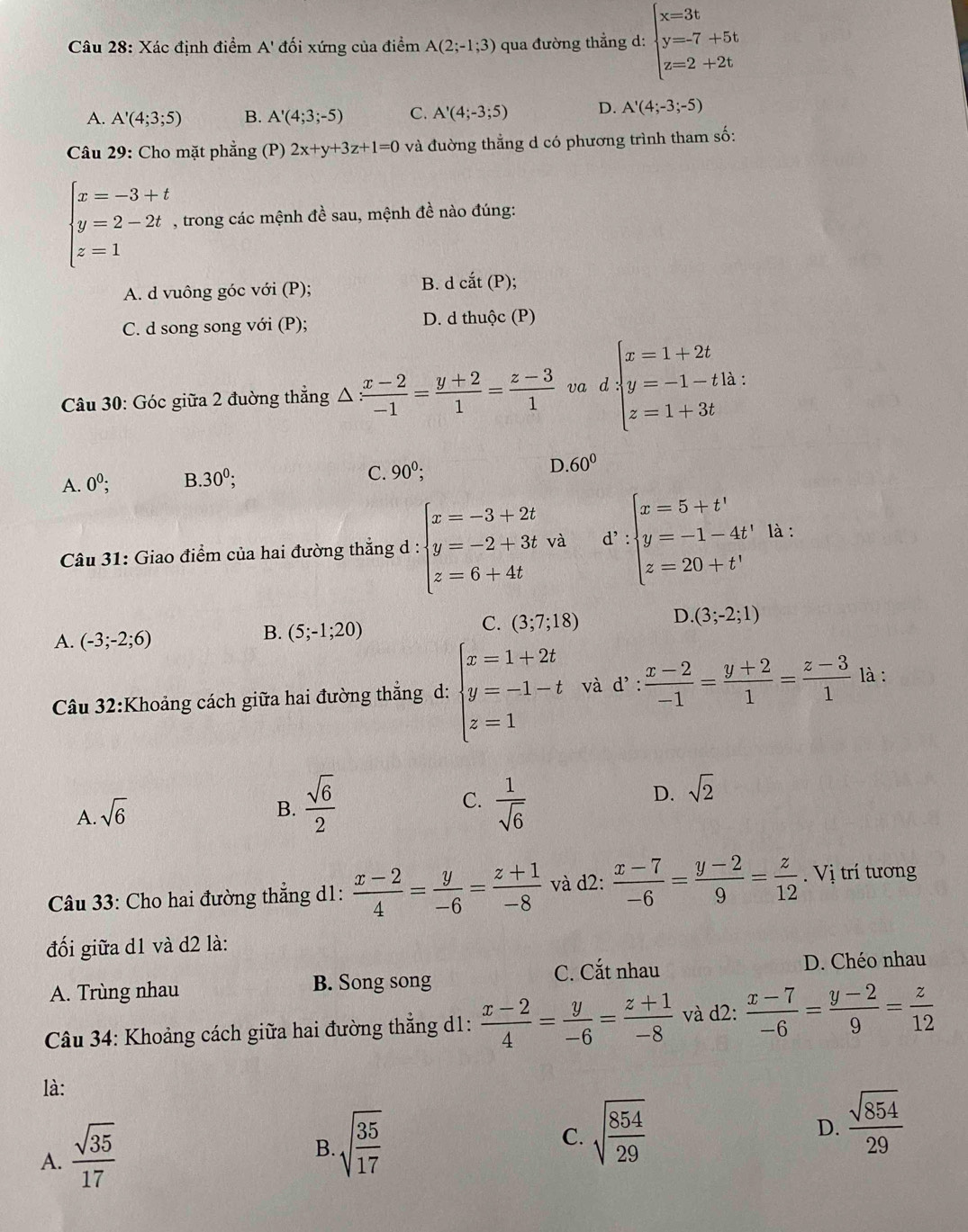 Xác định điểm A' đối xứng của điểm A(2;-1;3) qua đường thẳng d: beginarrayl x=3t y=-7+5t z=2+2tendarray.
A. A'(4;3;5) B. A'(4;3;-5) C. A'(4;-3;5) D. A'(4;-3;-5)
Câu 29: Cho mặt phẳng (P) 2x+y+3z+1=0 và đường thẳng d có phương trình tham số:
beginarrayl x=-3+t y=2-2t z=1endarray. , trong các mệnh đề sau, mệnh đề nào đúng:
A. d vuông góc với (P); B. d cdot at(P);
C. d song song với (P); D. d thuộc (P)
Câu 30: Góc giữa 2 đường thẳng △  (x-2)/-1 = (y+2)/1 = (z-3)/1  va 0 beginarrayl x=1+2t y=-1-tln t z=1+3tendarray.
A. 0^0; B. 30^0; C. 90^0; D 60°
Câu 31: Giao điểm của hai đường thắng d : beginarrayl x=-3+2t y=-2+3tva z=6+4tendarray. d^v:beginarrayl x=5+t' y=-1-4t' z=20+t'endarray. là :
A. (-3;-2;6)
B. (5;-1;20)
C. (3;7;18) D. (3;-2;1)
Câu 32:Khoảng cách giữa hai đường thẳng d: beginarrayl x=1+2t y=-1-t z=1endarray. và d!: : (x-2)/-1 = (y+2)/1 = (z-3)/1  là :
A. sqrt(6)
C.
B.  sqrt(6)/2   1/sqrt(6) 
D. sqrt(2)
Câu 33: Cho hai đường thẳng d1:  (x-2)/4 = y/-6 = (z+1)/-8  và d2:  (x-7)/-6 = (y-2)/9 = z/12 . Vị trí tương
đối giữa d1 và d2 là:
A. Trùng nhau B. Song song C. Cắt nhau D. Chéo nhau
Câu 34: Khoảng cách giữa hai đường thẳng d1:  (x-2)/4 = y/-6 = (z+1)/-8  và d2:  (x-7)/-6 = (y-2)/9 = z/12 
là:
A.  sqrt(35)/17 
B. sqrt(frac 35)17
C. sqrt(frac 854)29
D.  sqrt(854)/29 