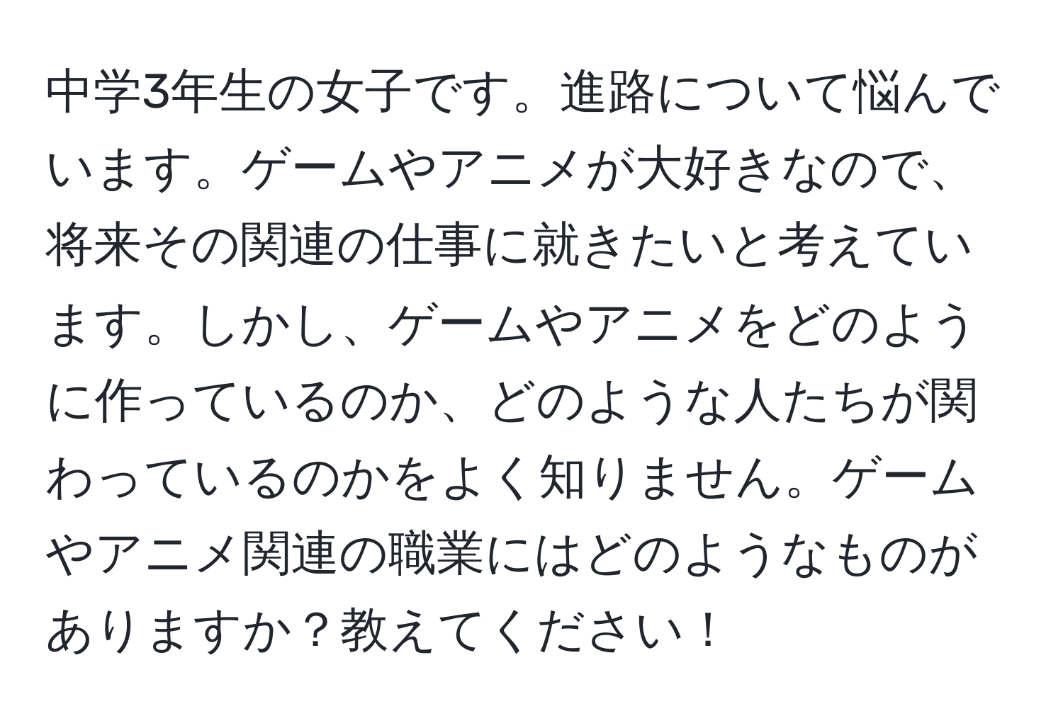 中学3年生の女子です。進路について悩んでいます。ゲームやアニメが大好きなので、将来その関連の仕事に就きたいと考えています。しかし、ゲームやアニメをどのように作っているのか、どのような人たちが関わっているのかをよく知りません。ゲームやアニメ関連の職業にはどのようなものがありますか？教えてください！