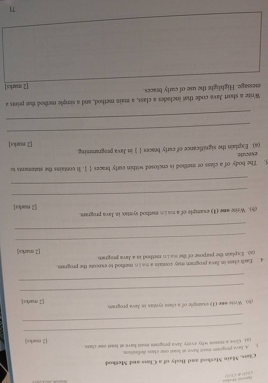 Tutorial Module 
CLOI & CLO2 
Class, Main Method and Body of a Class and Method 
3. A Java program must have at least one class definition. 
(a). Give a reason why every Java program must have at least one class. 
[2 marks] 
_ 
_ 
(b). Write one (1) example of a class syntax in Java program. 
[2 marks] 
_ 
_ 
4. Each class in Java program may contain a main method to execute the program. 
(a). Explain the purpose of the ma in method in a Java program. 
[2 marks] 
_ 
_ 
(b). Write one (1) example of a main method syntax in Java program. 
[2 marks] 
_ 
_ 
5. The body of a class or method is enclosed within curly braces  . It contains the statements to 
execute. 
(a). Explain the significance of curly braces   in Java programming. 
[2 marks] 
_ 
_ 
Write a short Java code that includes a class, a main method, and a simple method that prints a 
message. Highlight the use of curly braces. 
[2 marks] 
71