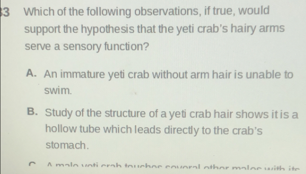 Which of the following observations, if true, would
support the hypothesis that the yeti crab’s hairy arms
serve a sensory function?
A. An immature yeti crab without arm hair is unable to
swim.
B. Study of the structure of a yeti crab hair shows it is a
hollow tube which leads directly to the crab’s
stomach .
m e with ite