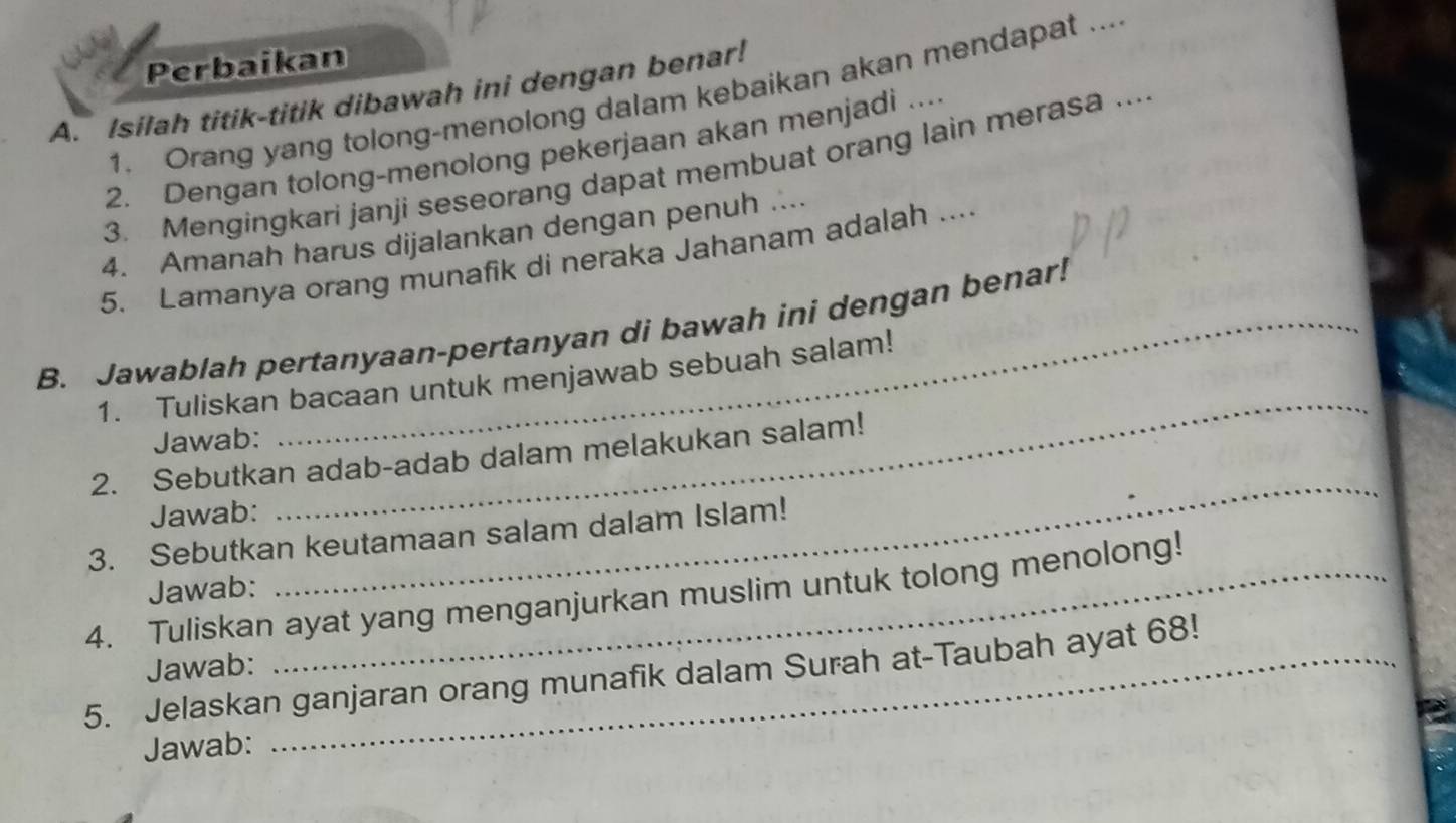 Perbaikan 
A. Isilah titik-titik dibawah ini dengan benar! 
1. Orang yang tolong-menolong dalam kebaikan akan mendapat ... 
2. Dengan tolong-menolong pekerjaan akan menjadi .... 
3. Mengingkari janji seseorang dapat membuat orang lain merasa ... 
4. Amanah harus dijalankan dengan penuh .... 
5. Lamanya orang munafik di neraka Jahanam adalah ... 
B. Jawablah pertanyaan-pertanyan di bawah ini dengan benar! 
1. Tuliskan bacaan untuk menjawab sebuah salam! 
Jawab: 
2. Sebutkan adab-adab dalam melakukan salam! 
Jawab: 
_ 
_ 
3. Sebutkan keutamaan salam dalam Islam! 
Jawab: 
4. Tuliskan ayat yang menganjurkan muslim untuk tolong menolong! 
Jawab: 
5. Jelaskan ganjaran orang munafik dalam Surah at-Taubah ayat 68! 
Jawab: