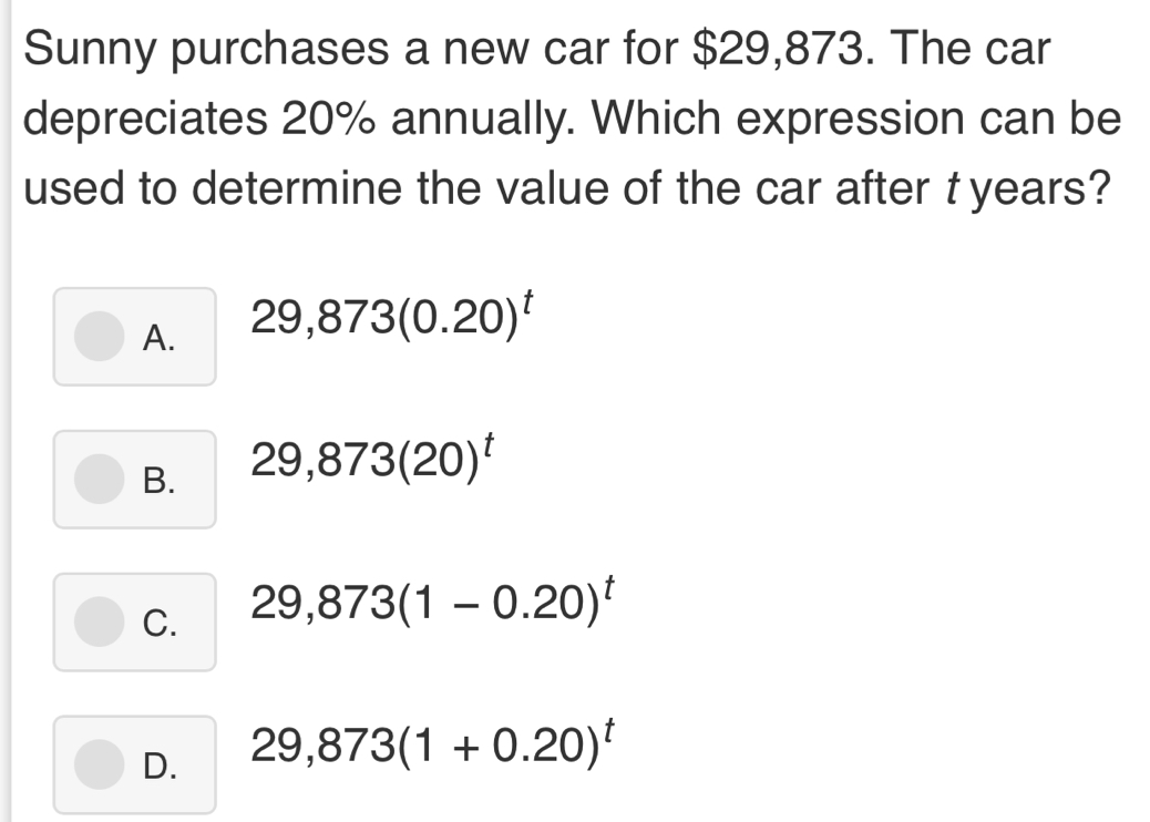 Sunny purchases a new car for $29,873. The car
depreciates 20% annually. Which expression can be
used to determine the value of the car after t years?
A. 29,873(0.20)^t
B. 29,873(20)^t
C. 29,873(1-0.20)^t
D. 29,873(1+0.20)^t