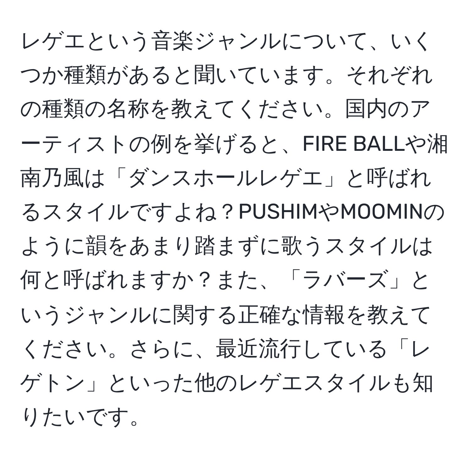 レゲエという音楽ジャンルについて、いくつか種類があると聞いています。それぞれの種類の名称を教えてください。国内のアーティストの例を挙げると、FIRE BALLや湘南乃風は「ダンスホールレゲエ」と呼ばれるスタイルですよね？PUSHIMやMOOMINのように韻をあまり踏まずに歌うスタイルは何と呼ばれますか？また、「ラバーズ」というジャンルに関する正確な情報を教えてください。さらに、最近流行している「レゲトン」といった他のレゲエスタイルも知りたいです。