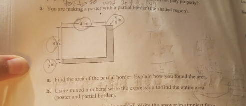 not play properly? Lz 
3. You are making a poster with a partial border (the shaded region). 
Su
4 in.
3 in. 
in 
a. Find the area of the partial horder. Explain how you found the area 
b. Using mixed numbers( write the expression to find the entire area 
(poster and partial border). 
W W rite the answer in simplest form