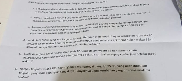 Selesaikaniah pertanyaan dibawah ini dengan cepat,tepat dan benar! 
1. Sebuah peta dibuat dengan skala 1:200
000.Tentukanlah jarak sebenarnya,jikā jarak pada peta
6 cm,Maka hitunglah jarak pada peta jika jarak sebenarnya 90 km? 
2. Paman membuat 5 lemari buku membutuhkan kayu 35 m.Hari ini paman mendapat pesanan 12
lemari buku yang sama.Tentukan luas kayu yang harus disiapkan paman! 
3. Seorang pedagang mempunyai uang untuk membeli 25 gayung dengan harga Rp.4.000;00 per 
buah.Jika uang tersebut digunakan untuk membeli ember dengan harga Rp.12.500;00 per 
buah,tentukan banyak ember yang dapat dibeli? 
4. Jarak kota Palembang dan Tanjung Karang ditempuh oleh mobil dengan kecepatan rata-rata 40
km/jam dalam waktu 9 jam 45 menit.Bila ditempuh dengan kereta api memerlukan waktu 6 jam
30 menit.Kecepatan rata-rata kereta api tersebut adalah? 
5. Suatu pekerjaan dapat diselesaikan oleh 12 orang dalam waktu 15 hari.Karena suatu 
hal,pekerjaan harus diselesaikan 9 hari,banyak pekerja tambahan supaya pekerjaan selesai tepat 
waktu ? 
6. Harga 5 bolpoint =Rp.3500. Seorang anak mempunyai uang Rp.15.000yang akan dibelikan 
bolpoint yang sama sebanyak-banyaknya.Banyaknya uang kembalian yang diterima anak itu 
adalah?