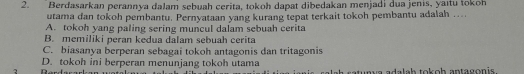 Berdasarkan perannya dalam sebuah cerita, tokoh dapat dibedakan menjadi dua jenis, yaıtu tokoh
utama dan tokoh pembantu. Pernyataan yang kurang tepat terkait tokoh pembantu adalah …..
A. tokoh yang paling sering muncul dalam sebuah cerita
B. memiliki peran kedua dalam sebuah cerita
C. biasanya berperan sebagai tokoh antagonis dan tritagonis
D. tokoh ini berperan menunjang tokoh utama
2 catunya adalah tokoh antagonis.