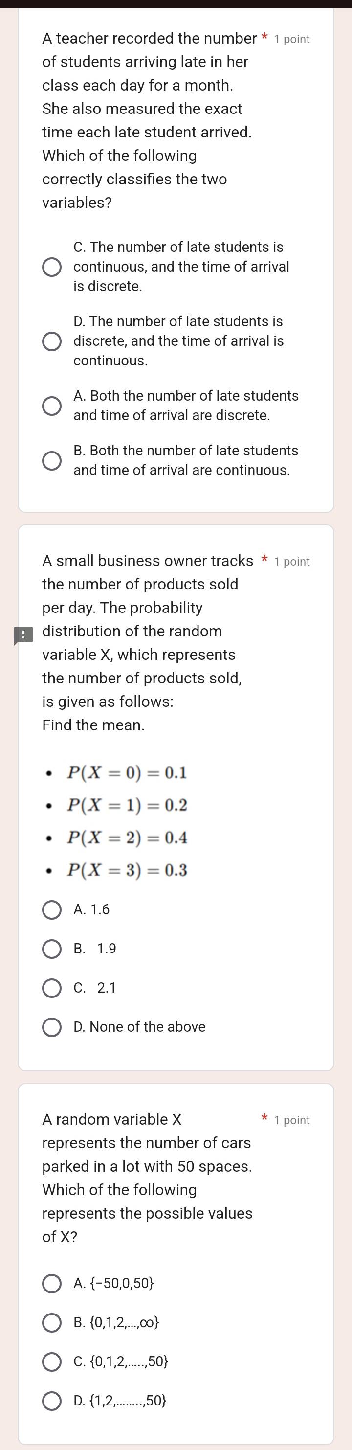 A teacher recorded the number * 1 point
of students arriving late in her
class each day for a month.
She also measured the exact
time each late student arrived.
Which of the following
correctly classifies the two
variables?
C. The number of late students is
continuous, and the time of arrival
is discrete.
D. The number of late students is
discrete, and the time of arrival is
continuous.
A. Both the number of late students
and time of arrival are discrete.
B. Both the number of late students
and time of arrival are continuous.
A small business owner tracks * 1 point
the number of products sold
per day. The probability
distribution of the random
variable X, which represents
the number of products sold,
is given as follows:
Find the mean.
P(X=0)=0.1
P(X=1)=0.2
P(X=2)=0.4
P(X=3)=0.3
A. 1.6
B. 1.9
C. 2.1
D. None of the above
A random variable X 1 point
represents the number of cars
parked in a lot with 50 spaces.
Which of the following
represents the possible values
of X?
1  -50,0,50
B.  0,1,2,...,∈fty 
C.  0,1,2,...,50
D.  1,2,.....50