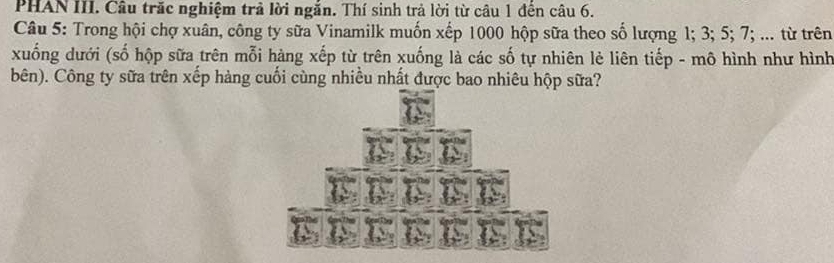 PHAN III. Câu trăc nghiệm trả lời ngắn. Thí sinh trả lời từ câu 1 đến câu 6. 
Câu 5: Trong hội chợ xuân, công ty sữa Vinamilk muốn xếp 1000 hộp sữa theo số lượng 1; 3; 5; 7; ... từ trên 
xuống dưới (số hộp sữa trên mỗi hàng xếp từ trên xuống là các số tự nhiên lẻ liên tiếp - mô hình như hình 
bên). Công ty sữa trên xếp hàng cuối cùng nhiều nhất được bao nhiêu hộp sữa?