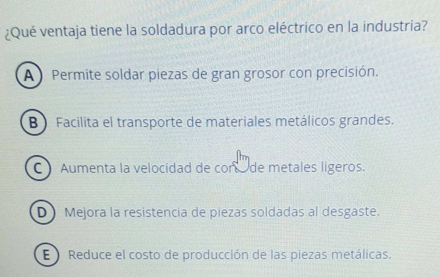 ¿Qué ventaja tiene la soldadura por arco eléctrico en la industria?
(A ) Permite soldar piezas de gran grosor con precisión.
B ) Facilita el transporte de materiales metálicos grandes.
C Aumenta la velocidad de con de metales ligeros.
D Mejora la resistencia de piezas soldadas al desgaste.
E Reduce el costo de producción de las piezas metálicas.