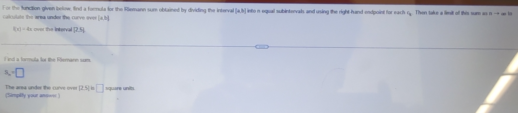 For the function given below, find a formula for the Riemann sum obtained by dividing the interval [a,b] into n equal subintervals and using the right-hand endpoint for each c. Then take a limit of this sum as n → ∞ to 
calculate the area under the curve over [a,b]
f(x)=4x over the interval [2,5]. 
Find a formula for the Riemann sum.
S_n=□
The area under the curve over [2,5] is □ square units 
(Simpilty your answer.)