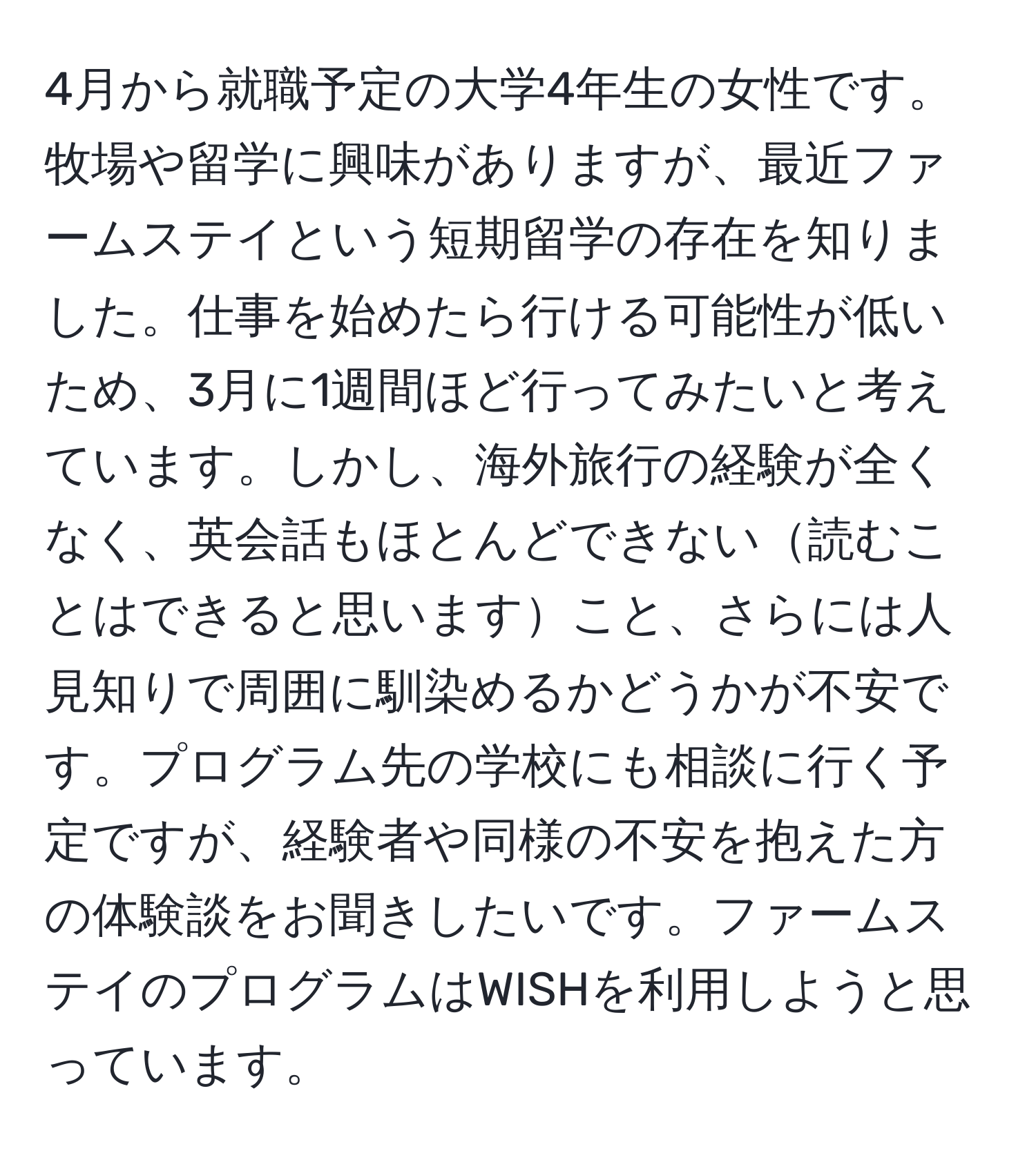 4月から就職予定の大学4年生の女性です。牧場や留学に興味がありますが、最近ファームステイという短期留学の存在を知りました。仕事を始めたら行ける可能性が低いため、3月に1週間ほど行ってみたいと考えています。しかし、海外旅行の経験が全くなく、英会話もほとんどできない読むことはできると思いますこと、さらには人見知りで周囲に馴染めるかどうかが不安です。プログラム先の学校にも相談に行く予定ですが、経験者や同様の不安を抱えた方の体験談をお聞きしたいです。ファームステイのプログラムはWISHを利用しようと思っています。