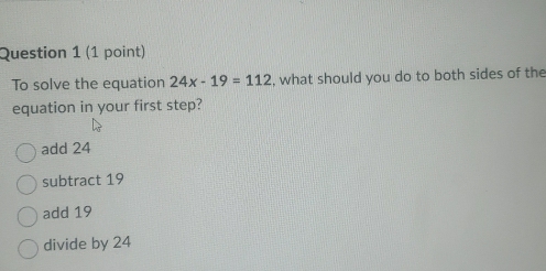 To solve the equation 24x-19=112 , what should you do to both sides of the
equation in your first step?
add 24
subtract 19
add 19
divide by 24