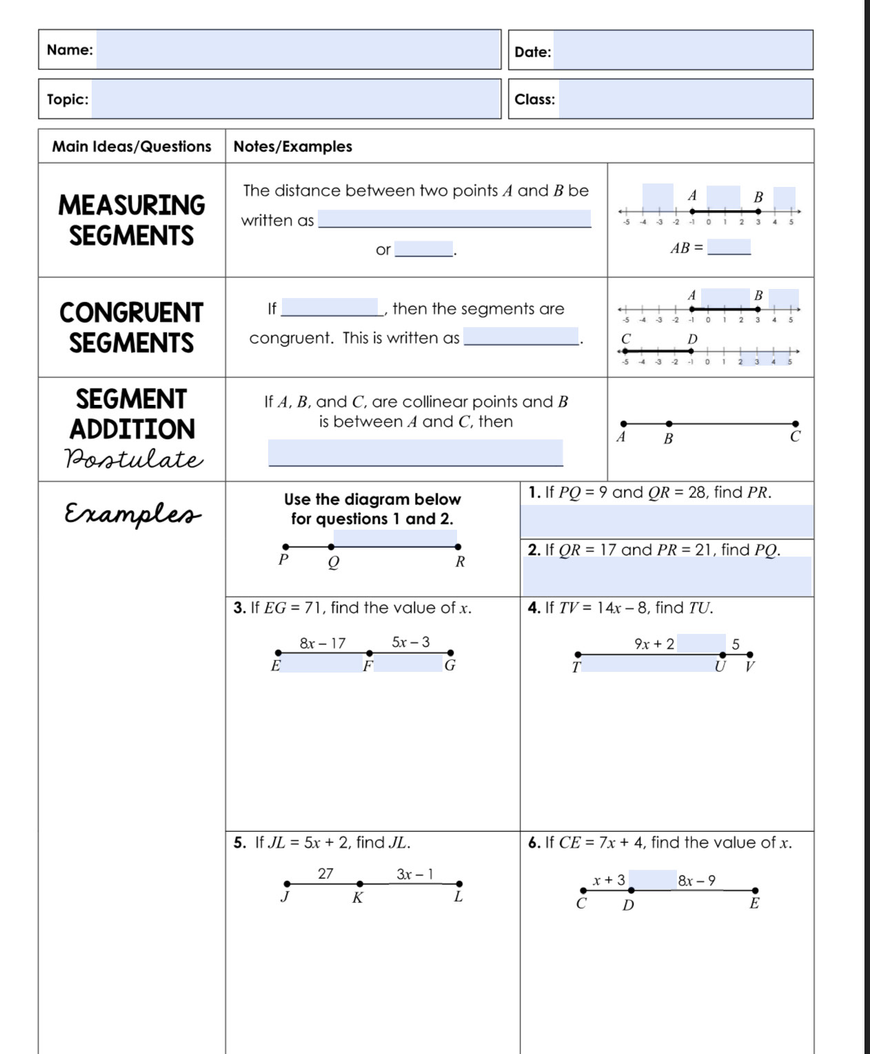 Name: Date: 
Topic: Class: 
Main Ideas/Questions Notes/Examples 
The distance between two points A and B be A B 
MEASURING written as_ 
SEGMENTS
-5 -4 -3 -2 -1 。 1 2 3 4 5
or_ _.
AB= □ _
A B 
CONGRUENT If_ , then the segments are -5 -4 -3 -2 -1 。 1 2 3 4 5
SEGMENTS congruent. This is written as _ C D
_.
-5 -3 -2 -1 0 1 2 3 ^ 5
SEGMENT If A, B, and C, are collinear points and B
ADDITION 
is between A and C, then
A B
C 
Postulate 
Use the diagram below 1. If PQ=9 and QR=28 , find PR. 
Examples for questions 1 and 2.
P Q
R 2. If QR=17 and PR=21 , find PQ. 
3. If EG=71 , find the value of x. 4. If TV=14x-8 , find TU.
8x-17 5x-3
9x+2 5
E
F G
T
U V
5. If JL=5x+2 , find JL. 6. If CE=7x+4 , find the value of x. 
27 3x-1
x+3 8x-9
J K
L
C D
E