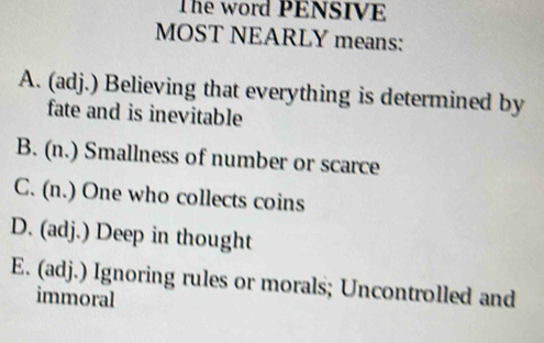 The word PENSIVE
MOST NEARLY means:
A. (adj.) Believing that everything is determined by
fate and is inevitable
B. (n.) Smallness of number or scarce
C. (n.) One who collects coins
D. (adj.) Deep in thought
E. (adj.) Ignoring rules or morals; Uncontrolled and
immoral