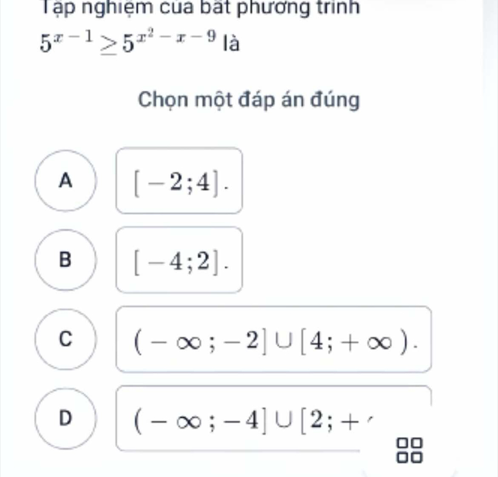 Tập nghiệm cua bất phương trình
5^(x-1)≥ 5^(x^2)-x-9 là
Chọn một đáp án đúng
A [-2;4].
B
[-4;2].
C (-∈fty ;-2]∪ [4;+∈fty ).
D
(-∈fty ;-4]∪ [2;+ 1