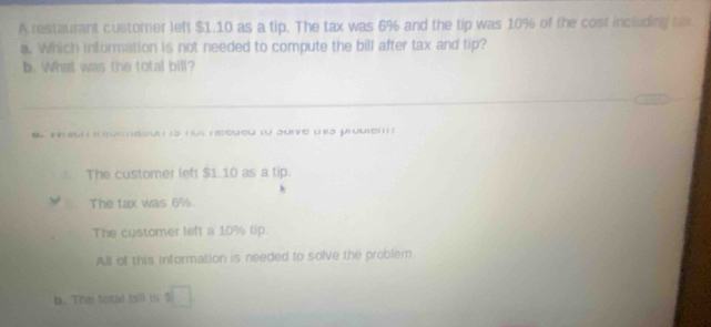 A restaurant customer left $1.10 as a tip. The tax was 6% and the tip was 10% of the cost including tax
a. Which information is not needed to compute the bill after tax and tip?
b. What was the total bill?
1 s hut heeueu lu auive una proviem
The customer left $1.10 as a tip.
The tax was 6%.
The customer left a 10% tip.
All of this information is needed to solve the problem.
b. The total bill is □