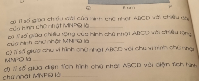 6 cm P
a) Tỉ số giữa chiều dài của hình chữ nhật ABCD với chiều đạ 
của hình chữ nhật MNPQ là_ 
b) Tỉ số giữa chiều rộng của hình chữ nhật ABCD với chiều rộng 
của hình chữ nhật MNPQ là_ 
c) Tỉ số giữa chu vi hình chữ nhật ABCD với chu vi hình chữ nhật
MNPQ là_ 
d) Tỉ số giữa diện tích hình chữ nhật ABCD với diện tích hình 
chữ nhật MNPQ là_