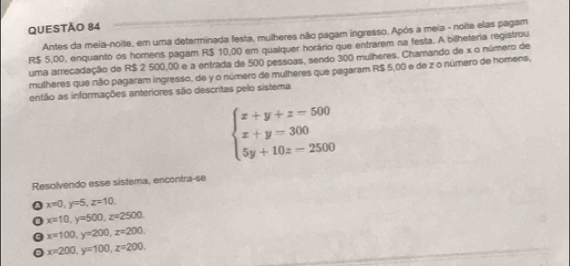 Antes da meia-noite, em uma determinada festa, mulheres não pagam ingresso, Após a meia - noite elas pagam
R$ 5,00, enquanto os homens pagam R$ 10,00 em qualquer horário que entrarem na festa. A bilheteria registrou
uma arrecadação de R$ 2 500,00 e a entrada de 500 pessoas, sendo 300 mulheres. Chamando de x o número de
mulheres que não pagaram ingresso, de y o número de mulheres que pagaram R$ 5,00 e de z o número de homens,
então as informações anteriores são descritas pelo sistema
beginarrayl x+y+z=500 x+y=300 5y+10z=2500endarray.
Resolvendo esse sistema, encontra-se
Q x=0, y=5, z=10.
0 x=10, y=500, z=2500.
x=100, y=200, z=200.
D x=200, y=100, z=200,