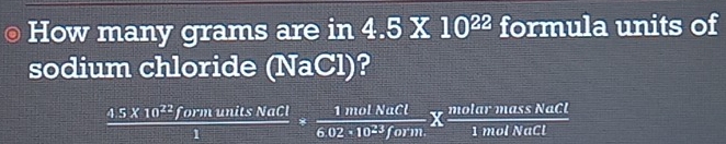 How many grams are in 4.5X 10^(22) formula units of 
sodium chloride (NaCl)?
 (45* 10^(22)formunitsNaCl)/1 *  1molNaCl/6.02* 10^(23)form. *  molarmassNaCl/1molNaCl 