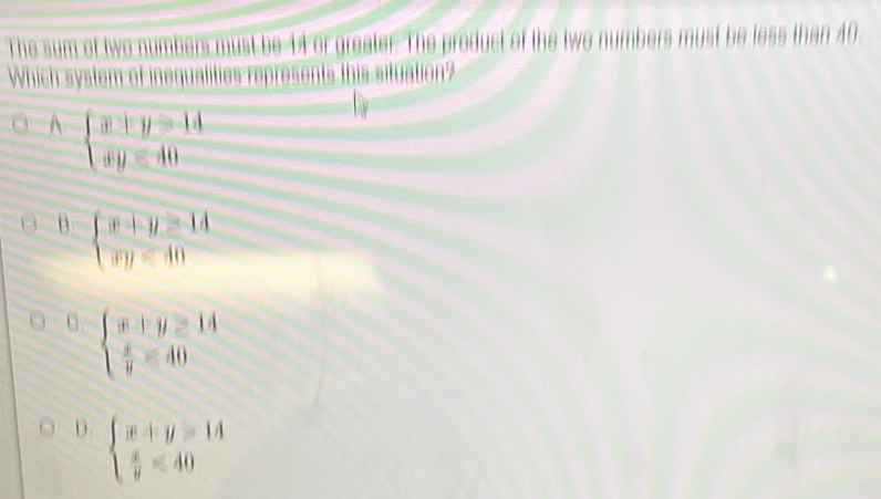 ha 4 
be 14 or greater. The product of the twe
Which system of '
A-beginarrayl x|y=14 xy=40endarray.
B beginarrayl x+y≥ 14 xy=40endarray.
beginarrayl x+y≥ 14  x/y =40endarray.
D beginarrayl x+y=14  x/y =40endarray.