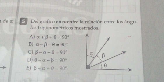 de α 5 Del gráfico encuentre la relación entre los ángu-
los trigonométricos mostrados.
A) alpha +beta +θ =90°
B) alpha -beta -θ =90°
C) beta -alpha -θ =90°
D) θ -alpha -beta =90°
E) beta -alpha +θ =90°