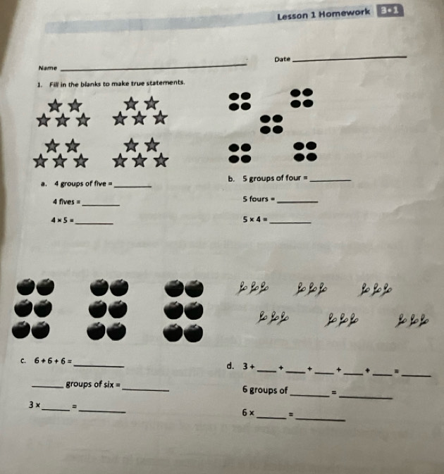 Lesson 1 Homework 3=1 
_ 
_ 
Date 
Name 
1. Fill in the blanks to make true statements. 
a. 4 groups of five =_ b. 5 groups of four =_ 
4 fives =_ 5 fours =_
4* 5= _
5* 4=
_ 
o 
C. 6+6+6=
_ 
_ 
_ 
_ 
d. 3+ _ + _+ _+ + 
_ 
_ 
_groups of six= _ 6 groups of = 
__
3* =
_ 
_
6* s