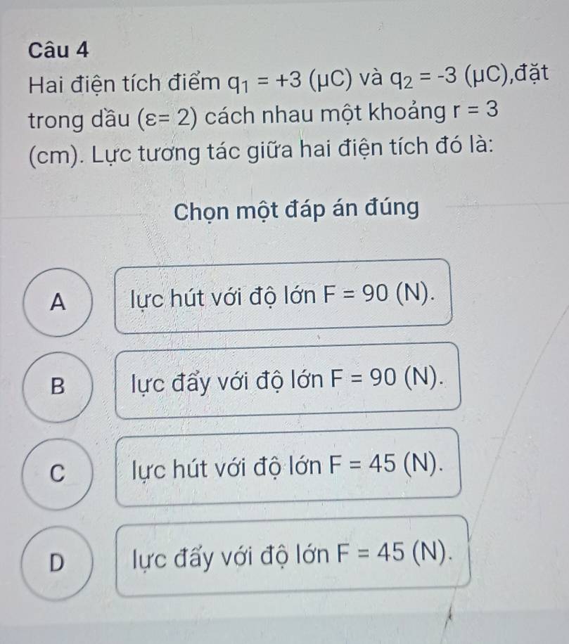 Hai điện tích điểm q_1=+3 (μC) và q_2=-3 (μC),đặt
trong dầu (varepsilon =2) cách nhau một khoảng r=3
(cm). Lực tương tác giữa hai điện tích đó là:
Chọn một đáp án đúng
A lực hút với độ lớn F=90 (N).
B lực đẩy với độ lớn F=90 (N).
C lực hút với độ lớn F=45( N 0.
D lực đấy với độ lớn F=45(N).