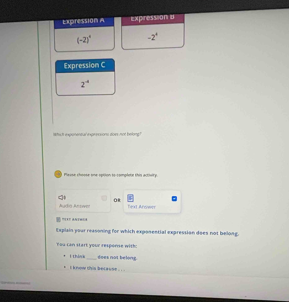 Expression A ExpressionB
(-2)^4
-2^4
Expression C
2^(-4)
Which exponential expressions does not belong? 
→ Please choose one option to complete this activity. 
OR 
Audio Answer Text Answer 
TEXT ANSWER 
Explain your reasoning for which exponential expression does not belong. 
You can start your response with: 
I think_ does not belong. 
I know this because . . . 
A