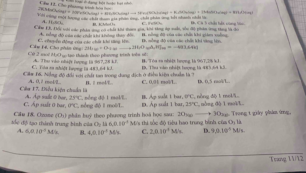 kim loại ở dạng bột hoặc hạt nhỏ.
Câu 12. Cho phương trình hóa họ
2KMr O_4(aq)+10FeSO_4(aq)+8H_2SO_4(aq)to 5Fe_2(SO_4)_3(aq)+K_2SO_4(aq)+2MnSO_4(aq)+8H_2O(aq)
Với cùng một lượng các chất tham gia phản ứng, chất phân ứng hết nhanh nhất là:
A. H_2SO_4. B. KMnO₄. C. F eSO_4. D. Cả 3 chất hết cùng lúc.
Cầu 13. Đối với các phản ứng có chất khí tham gia, khi tăng áp suất, tốc độ phản ứng tăng là do
A. nồng độ của các chất khí không thay đổi, B. nồng độ của các chất khí giảm xuống.
C. chuyển động của các chất khí tăng lên. D. nồng độ của các chất khí tăng lên.
Câu 14. Cho phản ứng: 2H_2(g)+O-_2 (g)to 2H_2O_(g)△ _rH_(298)^o=-483,64kJ
Cứ 2 mol H_2O (g) tạo thành theo phương trình trên sẽ:
A. Thu vào nhiệt lượng là 967,28 kJ. B. Tỏa ra nhiệt lượng là 967,28 kJ.
C. Tỏa ra nhiệt lượng là 483,64 kJ. D. Thu vào nhiệt lượng là 483,64 kJ.
Câu 16. Nồng độ đối với chất tan trong dung dịch ở điều kiện chuẩn là ?
A. 0,1 mol/L. B. 1 mol/L. C. 0,01 mol/L. D. 0,5 mol/L.
Câu 17. Điều kiện chuẩn là
A. Áp suất 0 bar, 25°C , nồng độ 1 mol/L. B. Áp suất 1 bar, 0°C , nồng độ 1 mol/L.
C. Áp suất 0 bar, 0°C , nồng độ 1 mol/L. D. Áp suất 1 bar, 25°C , nồng độ 1 mol/L.
Câu 18. Ozone (O_3) phân huỷ theo phương trình hoá học sau: 2O_3(g)to 3O_2(g). Trong t giây phản ứng,
tốc độ tạo thành trung bình của O_2 là 6,0.10^(-5)M/s thì tốc độ tiêu hao trung bình của O_3 là
A. 6,0.10^(-5)M I/s. B. 4,0.10^(-5) M/s C. 2,0.10^(-5)M/s. D. 9,0.10^(-5)M/s.
Trang 11/12