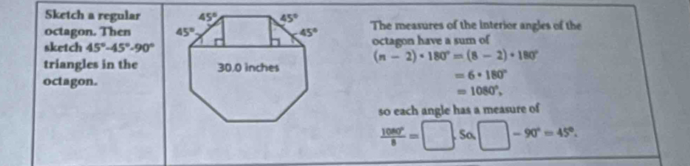 Sketch a regular
octagon. Then  The measures of the interior angles of the
sketch 45°-45°-90° octagon have a sum of
(n-2)· 180°=(8-2)· 180°
triangles in the
=6· 180°
octagon.
=1080°,
so each angle has a measure of
 1080°/8 =□ .5alpha □ -90°=45°.