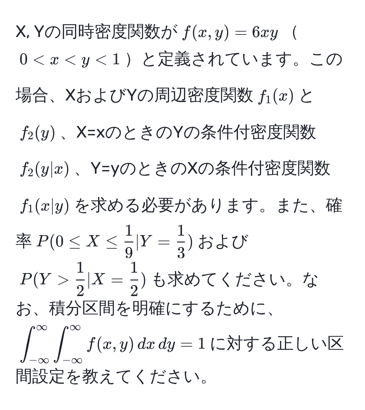 X, Yの同時密度関数が$f(x,y)=6xy$$0 <1$と定義されています。この場合、XおよびYの周辺密度関数$f_1(x)$と$f_2(y)$、X=xのときのYの条件付密度関数$f_2(y|x)$、Y=yのときのXの条件付密度関数$f_1(x|y)$を求める必要があります。また、確率$P(0 ≤ X ≤  1/9  | Y =  1/3 )$および$P(Y >  1/2  | X =  1/2 )$も求めてください。なお、積分区間を明確にするために、$∈t_(-∈fty)^(∈fty) ∈t_(-∈fty)^(∈fty) f(x,y) , dx , dy = 1$に対する正しい区間設定を教えてください。