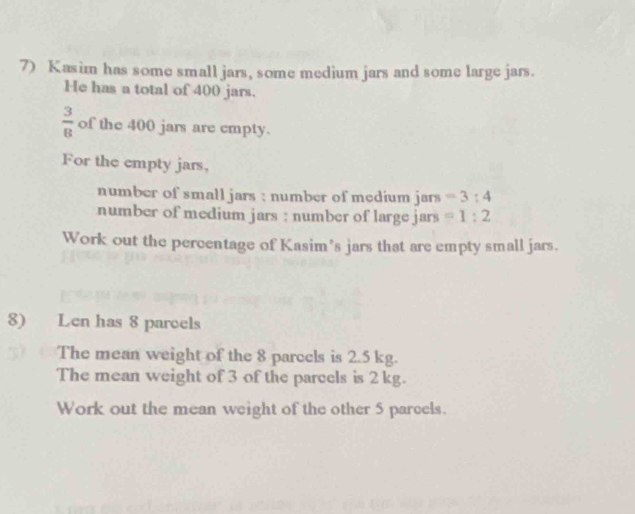 Kasim has some small jars, some medium jars and some large jars. 
He has a total of 400 jars.
 3/8  of the 400 jars are empty. 
For the empty jars, 
number of small jars : number of medium jars =3:4
number of medium jars : number of large jars =1:2
Work out the percentage of Kasim's jars that are empty small jars. 
8) Len has 8 paroels 
The mean weight of the 8 parcels is 2.5 kg. 
The mean weight of 3 of the parcels is 2 kg. 
Work out the mean weight of the other 5 parcels.