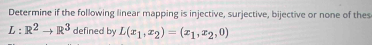 Determine if the following linear mapping is injective, surjective, bijective or none of thes
L:R^2to R^3 defined by L(x_1,x_2)=(x_1,x_2,0)