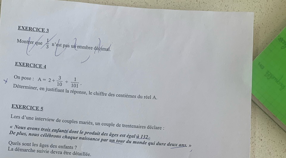 Montrer que  1/3  n'est pas un nombre décimal. 
EXERCICE 4 
On pose : A=2+ 3/10 + 1/101 . 
Déterminer, en justifiant la réponse, le chiffre des centièmes du réel A. 
EXERCICE 5 
Lors d’une interview de couples mariés, un couple de trentenaires déclare : 
« Nous avons trois enfants dont le produit des âges est égal à 132. 
De plus, nous célébrons chaque naissance par un tour du monde qui dure deux ans. » 
Quels sont les âges des enfants ? 
La démarche suivie devra être détaillée.