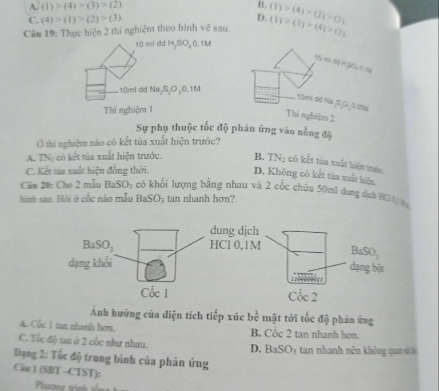 Asqrt((1))>(4)>(3)>(2).
B.
C. (4)>(1)>(2)>(3). D. (1)>(4)>(2)>(3)
Câu 19: Thực hiện 2 thí nghiệm theo hinh về sau. (1)>(3)>(4)>(2)
10 ml dd H_2SO_40.1M
SCi th rành HệĐC tị tăi
10ml dd Na_2S_2O_30,1M
10mi dd Na .B D,0/0%
Thi nghiệm 1
Thi nghiệm 2
Sự phụ thuộc tốc độ phản ứng vào 2
Ở thi nghiệm nào có kết tủa xuất hiện trước?
∠ G
A. TN_1 có  ết   uất hiện trước.
B. TN_2 có kết tủa xuất hiện trước.
C. Kết tùa xuất hiện đồng thời.
D. Không có kết tủa xuất biện,
Câu 20: Cho 2 mẫu BaSO_3 có khối lượng bằng nhau và 2 cốc chứa 50ml dung địch HCl 4  
hình sau. Hói ở cốc nào mẫu BaSO_3 tan nhanh hơn?
Ảnh hưởng của diện tích tiếp xúc bể mặt tới tốc độ phản ứng
JC
A. Cổc 1 tan nhanh hơn. B. Cốc 2 tan nhanh hơn.
C. Tốc độ tan ở 2 cốc như nhau.
D. BaSO3 tan nhanh nên không qun sử ln
Đạng 2: Tốc độ trung bình của phản ứng
Cầu 1 (SBT -CTST):
Phovng trinh