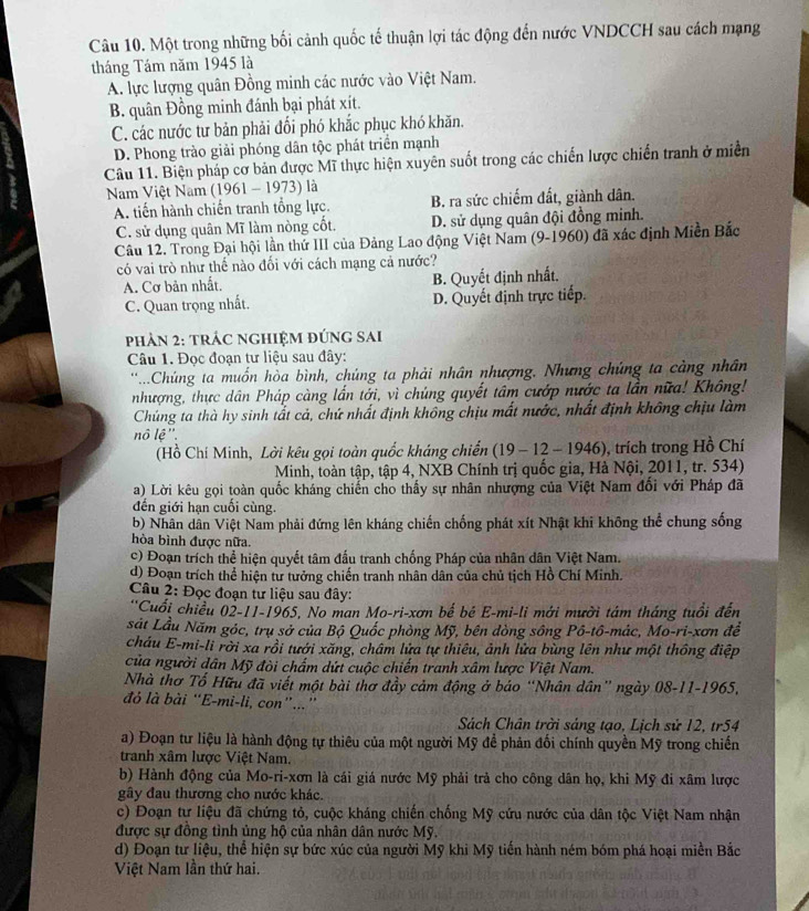 Một trong những bối cảnh quốc tế thuận lợi tác động đến nước VNDCCH sau cách mạng
tháng Tám năm 1945 là
A. lực lượng quân Đồng minh các nước vào Việt Nam.
B. quân Đồng minh đánh bại phát xít.
C. các nước tư bản phải đối phó khắc phục khó khăn.
D. Phong trào giải phóng dân tộc phát triển mạnh
Câu 11. Biện pháp cơ bản được Mĩ thực hiện xuyên suốt trong các chiến lược chiến tranh ở miền
Nam Việt Nam (1961 - 1973) là
A. tiến hành chiến tranh tổng lực. B. ra sức chiếm đất, giành dân.
C. sử dụng quân Mĩ làm nòng cốt. D. sử dụng quân đội đồng minh.
Câu 12. Trong Đại hội lần thứ III của Đảng Lao động Việt Nam (9-1960) đã xác định Miền Bắc
có vai trò như thế nào đối với cách mạng cả nước?
A. Cơ bản nhất. B. Quyết định nhất.
C. Quan trọng nhất. D. Quyết định trực tiếp.
phảN 2: tRÁc ngHIệM đÚnG sai
Câu 1. Đọc đoạn tư liệu sau đây:
'Chúng ta muốn hòa bình, chúng ta phải nhân nhượng. Nhưng chúng ta cảng nhân
nhượng, thực dân Pháp càng lần tới, vì chúng quyết tâm cướp nước ta lần nữa! Không!
Chúng ta thà hy sinh tất cả, chứ nhất định không chịu mất nước, nhất định không chịu làm
nô lệ''.
(Hồ Chí Minh, Lời kêu gọi toàn quốc kháng chiến (19 - 12 - 1946), trích trong Hồ Chí
Minh, toàn tập, tập 4, NXB Chính trị quốc gia, Hà Nội, 2011, tr. 534)
a) Lời kêu gọi toàn quốc kháng chiến cho thấy sự nhân nhượng của Việt Nam đổi với Pháp đã
đến giới hạn cuối cùng.
b) Nhân dân Việt Nam phải đứng lên kháng chiến chống phát xít Nhật khi không thể chung sống
hòa bình được nữa.
c) Đoạn trích thể hiện quyết tâm đấu tranh chống Pháp của nhân dân Việt Nam.
d) Đoạn trích thể hiện tư tưởng chiến tranh nhân dân của chủ tịch Hồ Chí Minh.
Câu 2: Đọc đoạn tư liệu sau đây:
''Cuối chiều 02-11-1965, No man Mo-ri-xơn bế bé E-mi-li mới mười tám tháng tuổi đến
sát Lầu Năm góc, trụ sở của Bộ Quốc phòng Mỹ, bên dòng sông Pô-tô-mác, Mo-ri-xơn đề
cháu E-mi-li rời xa rồi tưới xăng, châm lửa tự thiêu, ảnh lửa bùng lên như một thông điệp
của người dân Mỹ đòi chẩm dứi cuộc chiến tranh xâm lược Việt Nam.
Nhà thơ Tố Hữu đã viết một bài thơ đầy cảm động ở báo “Nhân dân” ngày 08-11-1965,
đỏ là bài “E-mi-li, con”...”
Sách Chân trời sáng tạo, Lịch sử 12, tr54
a) Đoạn tư liệu là hành động tự thiêu của một người Mỹ để phản đối chính quyền Mỹ trong chiến
tranh xâm lược Việt Nam.
b) Hành động của Mo-ri-xơn là cái giá nước Mỹ phải trả cho công dân họ, khi Mỹ đi xâm lược
gây đau thương cho nước khác.
c) Đoạn tư liệu đã chứng tỏ, cuộc kháng chiến chống Mỹ cứu nước của dân tộc Việt Nam nhận
được sự đồng tình ủng hộ của nhân dân nước Mỹ.
d) Đoạn tư liệu, thể hiện sự bức xúc của người Mỹ khi Mỹ tiến hành ném bóm phá hoại miền Bắc
Việt Nam lần thứ hai.