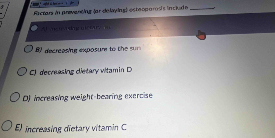 Listen
3
Factors in preventing (or delaying) osteoporosis include _..
A) increasing dietary fat
B) decreasing exposure to the sun
C) decreasing dietary vitamin D
D) increasing weight-bearing exercise
E) increasing dietary vitamin C