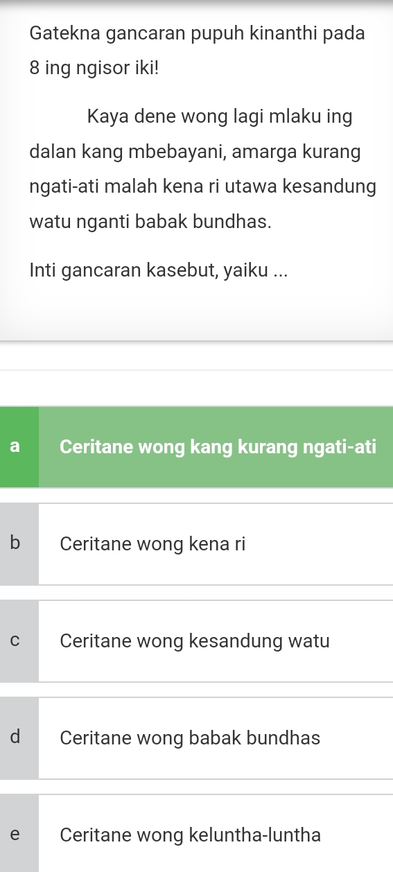 Gatekna gancaran pupuh kinanthi pada
8 ing ngisor iki!
Kaya dene wong lagi mlaku ing
dalan kang mbebayani, amarga kurang
ngati-ati malah kena ri utawa kesandung
watu nganti babak bundhas.
Inti gancaran kasebut, yaiku ...
a Ceritane wong kang kurang ngati-ati
b Ceritane wong kena ri
C Ceritane wong kesandung watu
d Ceritane wong babak bundhas
e Ceritane wong keluntha-luntha