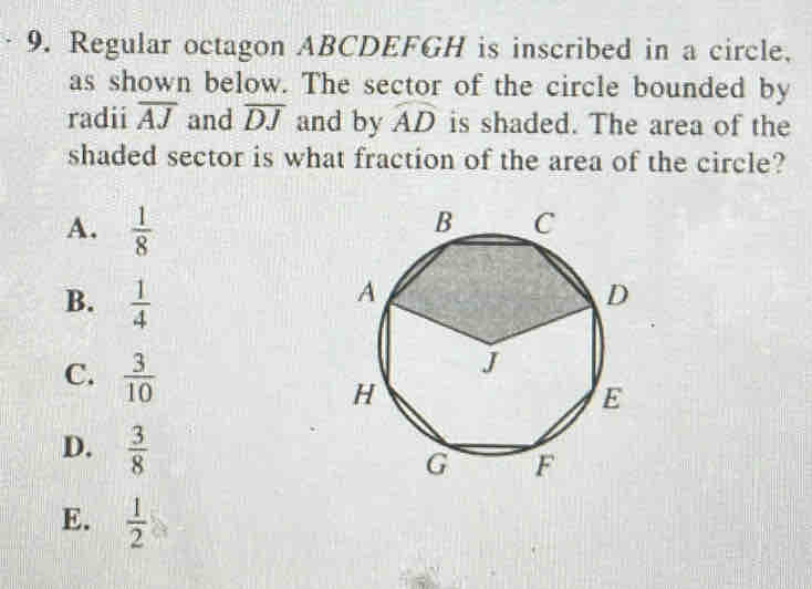 Regular octagon ABCDEFGH is inscribed in a circle.
as shown below. The sector of the circle bounded by
radii overline AJ and overline DJ and by widehat AD is shaded. The area of the
shaded sector is what fraction of the area of the circle?
A.  1/8 
B.  1/4 
C.  3/10 
D.  3/8 
E.  1/2 