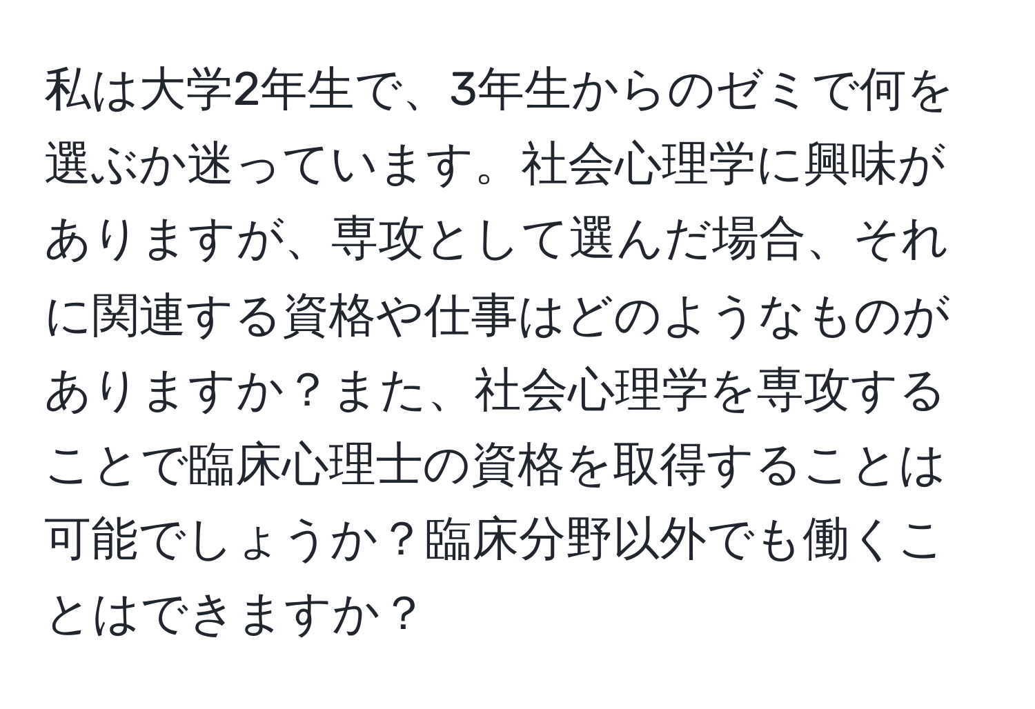 私は大学2年生で、3年生からのゼミで何を選ぶか迷っています。社会心理学に興味がありますが、専攻として選んだ場合、それに関連する資格や仕事はどのようなものがありますか？また、社会心理学を専攻することで臨床心理士の資格を取得することは可能でしょうか？臨床分野以外でも働くことはできますか？