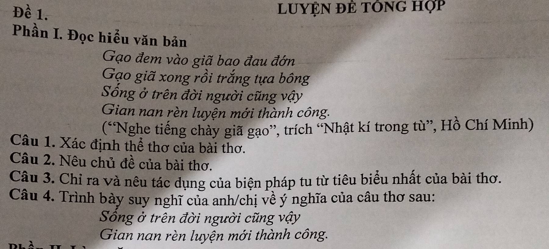 Đề 1. 
LUYỆN ĐÊ tÔNG hợp 
Phần I. Đọc hiểu văn bản 
Gạo đem vào giã bao đau đớn 
Gạo giã xong rồi trắng tựa bông 
Sống ở trên đời người cũng vậy 
Gian nan rèn luyện mới thành công. 
(“Nghe tiếng chày giã gạo”, trích “Nhật kí trong tù”, Hồ Chí Minh) 
Câu 1. Xác định thể thơ của bài thơ. 
Câu 2. Nêu chủ đề của bài thơ. 
Câu 3. Chỉ ra và nêu tác dụng của biện pháp tu từ tiêu biểu nhất của bài thơ. 
Câu 4. Trình bày suy nghĩ của anh/chị về ý nghĩa của câu thơ sau: 
Sống ở trên đời người cũng vậy 
Gian nan rèn luyện mới thành công.