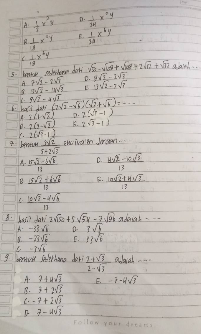 A.  1/2 x^2y D.  1/24 x^2y
B  1/18 x^2y E.  1/24 x^6y
C.  1/18 x^6y
5. benfun rederhana dari sqrt(50)-sqrt(108)+sqrt(108)+2sqrt(12)+sqrt(32) adba1ah. . .
A. 7sqrt(2)-2sqrt(3) D. 9sqrt(2)-2sqrt(3)
B. 13sqrt(2)-14sqrt(3) E. 13sqrt(2)-2sqrt(3)
C. 9sqrt(2)-4sqrt(3)
6. hasii dari (2sqrt(2)-sqrt(6))(sqrt(2)+sqrt(6))=...
A. 2(1-sqrt(2)) D. 2(sqrt(3)-1)
B. 2(2-sqrt(2)) E. 2(sqrt(3)-1)
C. 2(sqrt(3)-1)
7. benfun  3sqrt(2)/5+2sqrt(3)  encivalen dengan -. .
D.
A-  (15sqrt(2)-6sqrt(6))/13   (4sqrt(2)-10sqrt(3))/13 
E.
B.  (15sqrt(2)+6sqrt(6))/13   (10sqrt(2)+4sqrt(3))/13 
C.  (10sqrt(2)-4sqrt(6))/13 
8. hasil dari 2sqrt(150)+5sqrt(54)-7sqrt(96) adaiah ---
A. -33sqrt(6) D. 3sqrt(b)
B. -23sqrt(6) E. 33sqrt(6)
C. -3sqrt(6)
9. benion Sederhana dari  (2+sqrt(3))/2-sqrt(3)  adalah ---
A. 7+4sqrt(3) -7-4sqrt(3)
E.
B. 7+2sqrt(3)
C. -7+2sqrt(3)
D. 7-4sqrt(3)
Hlow your dreams.