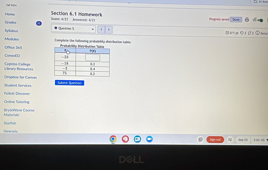 All Book
Fall 2024
Home Section 6.1 Homework Progress saved Done sqrt(0)
Score: 4/21 Answered: 4/21
Grades a
Question 5
< >
Syllabus 0/1 ptつ 3  2 Detai
Modules Complete the following probability distribution table:
Office 365
ConexED 
Cypress College
Library Resources
Dropbox for Canvas
Student Services Submit Question
Follett Discover
Online Tutoring
BryteWave Course
Materials
Starfish
Newsela
Sign out Sep 25 3:02 US