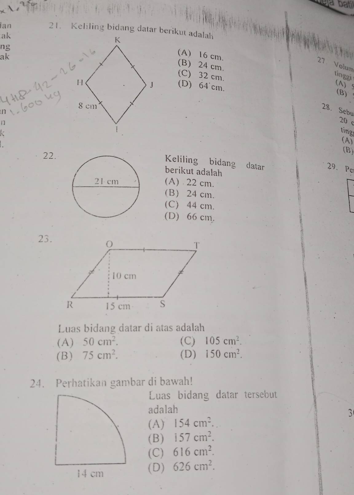 Ian
21. Keliling bidang datar berikut adalah
ak
ng
ak
(A) 16 cm.
27 Volum
(B) 24 cm.
(C) 32 cm.
tinggi (A) 5
(D) 64°cm.
(B)
28. Sebu
n

20 c
k
ting
(A)
22.
(B)
Keliling bidang datar
29. Pe
berikut adalah
(A) 22 cm.
(B) 24 cm.
(C) 44 cm.
(D) 66 cm.
23.
Luas bidang datar di atas adalah
(A) 50cm^2. (C) 105cm^2.
(B) 75cm^2. (D) 150cm^2. 
24. Perhatikan gambar di bawah!
Luas bidang datar tersebut
adalah
3
(A) 154cm^2.
(B) 157cm^2.
(C) 616cm^2.
(D) 626cm^2.