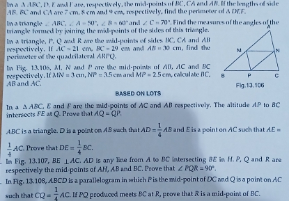 In a A ABC, D. E and Fare, respectively, the mid-points of BC, CA and Aft. If the lengths of side
AB. BC and CA are 7 cm, 8 cm and 9 cm, respectively, find the perimeter of A DEF. 
In a triangle ∠ ABC, ∠ A=50°, ∠ B=60° and ∠ C=70°
triangle formed by joining the mid-points of the sides of this triangle. 
In a triangle, P. Q and R are the mid-points of sides BC, CA and AB
respectively. If AC=21cm, BC=29cm and AB=30cm , find the 
perimeter of the quadrilateral ARPQ. 
In Fig. 13.106, M, N and P are the mid-points of AB, AC and BC
respectively. If MN=3cm, NP=3.5cm and MP=2.5cm , calculate BC,
AB and AC. Fig.13.106 
BASED ON LOTS 
In a △ ABC ", E and F are the mid-points of AC and AB respectively. The altitude AP to BC
intersects FE at Q. Prove that AQ=QP.
ABC is a triangle. D is a point on AB such that AD= 1/4 AB and E is a point on AC such that AE=
 1/4 AC. Prove that DE= 1/4 BC. 
. In Fig. 13.107, BE⊥ AC. AD is any line from A to BC intersecting BE in H. P, Q and R are 
respectively the mid-points of AH, AB and BC. Prove that ∠ PQR=90°. 
. In Fig. 13.108, ABCD is a parallelogram in which P is the mid-point of DC and Q is a point on AC
such that CQ= 1/4 AC. If PQ produced meets BC at R, prove that R is a mid-point of BC.