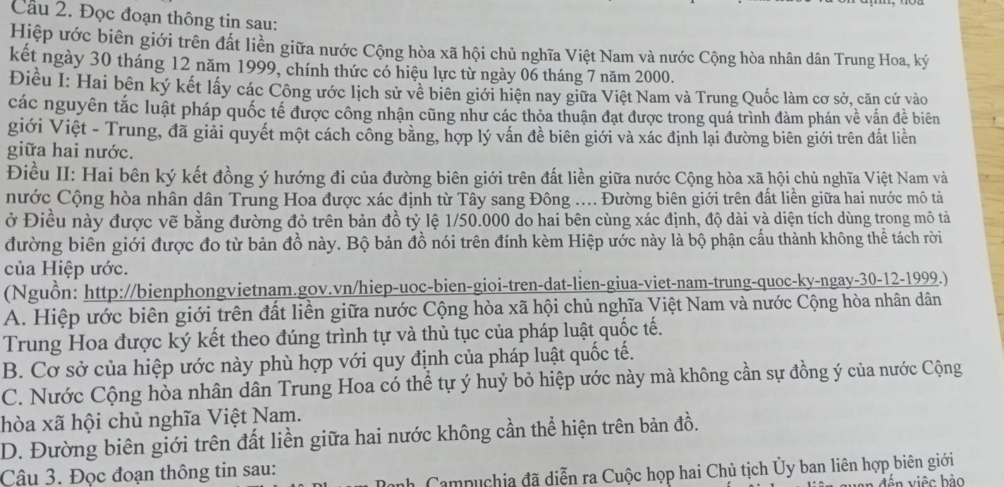 Cầu 2. Đọc đoạn thông tin sau:
Hiệp ước biên giới trên đất liền giữa nước Cộng hòa xã hội chủ nghĩa Việt Nam và nước Cộng hòa nhân dân Trung Hoa, ký
kết ngày 30 tháng 12 năm 1999, chính thức có hiệu lực từ ngày 06 tháng 7 năm 2000.
Điều I: Hai bên ký kết lấy các Công ước lịch sử về biên giới hiện nay giữa Việt Nam và Trung Quốc làm cơ sở, căn cứ vào
các nguyên tắc luật pháp quốc tế được công nhận cũng như các thỏa thuận đạt được trong quá trình đàm phán về vấn đề biên
giới Việt - Trung, đã giải quyết một cách công bằng, hợp lý vấn đề biên giới và xác định lại đường biên giới trên đất liền
giữa hai nước.
Điều II: Hai bên ký kết đồng ý hướng đi của đường biên giới trên đất liền giữa nước Cộng hòa xã hội chủ nghĩa Việt Nam và
nước Cộng hòa nhân dân Trung Hoa được xác định từ Tây sang Đông .... Đường biên giới trên đất liền giữa hai nước mô tả
ở Điều này được vẽ bằng đường đỏ trên bản đồ tỷ lệ 1/50.000 do hai bên cùng xác định, độ dài và diện tích dùng trong mô tả
đường biên giới được đo từ bản đồ này. Bộ bản đồ nói trên đính kèm Hiệp ước này là bộ phận cấu thành không thể tách rời
của Hiệp ước.
(Nguồn: http://bienphongvietnam.gov.vn/hiep-uoc-bien-gioi-tren-dat-lien-giua-viet-nam-trung-quoc-ky-ngay-30-12-1999.)
A. Hiệp ước biên giới trên đất liền giữa nước Cộng hòa xã hội chủ nghĩa Việt Nam và nước Cộng hòa nhân dân
Trung Hoa được ký kết theo đúng trình tự và thủ tục của pháp luật quốc tế.
B. Cơ sở của hiệp ước này phù hợp với quy định của pháp luật quốc tế.
C. Nước Cộng hòa nhân dân Trung Hoa có thể tự ý huỷ bỏ hiệp ước này mà không cần sự đồng ý của nước Cộng
hòa xã hội chủ nghĩa Việt Nam.
D. Đường biên giới trên đất liền giữa hai nước không cần thể hiện trên bản đồ.
h Campuchia đã diễn ra Cuộc họp hai Chủ tịch Ủy ban liên hợp biên giới
Câu 3. Đọc đoạn thông tin sau:
n đ ến việc bảo