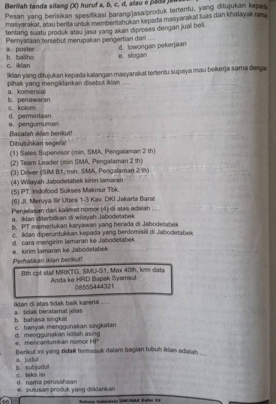 Berilah tanda silang (X) huruf a, b, c, d, atau e pada jaw
Pesan yang berisikan spesifikasi barang/jasa/produk tertentu, yang ditujukan kepaæ
masyarakat, atau berita untuk memberitahukan kepada masyarakat luas dan khalayak ram
tentang suatu produk atau jasa yang akan diproses dengan jual beli.
Pernyataan tersebut merupakan pengertian dari ....
a. poster d. lowongan pekerjaan
b. baliho e. slogan
c. iklan
Iklan yang ditujukan kepada kalangan masyarakat tertentu supaya mau bekerja sama denga
pihak yang mengiklankan disebut iklan ....
a. komersial
b. penawaran
c. kolom
d. permintaan
e. pengumuman
Bacalah iklan berikut!
Dibutuhkan segera!
(1) Sales Supervisor (min. SMA, Pengalaman 2 th)
(2) Team Leader (min SMA, Pengalaman 2 th)
(3) Driver (SIM B1, min. SMA, Pengalaman 2 th)
(4) Wilayah Jabodetabek kirim lamaran
(5) PT. Indofood Sukses Makmur Tbk.
(6) JI. Meruya Ilir Utara 1-3 Kav. DKI Jakarta Barat
Penjelasan dari kalimat nomor (4) di atas adalah ....
a、 iklan diterbitkan di wilayah Jabodetabek
b. PT memerlukan karyawan yang berada di Jabodetabek
c. iklan diperuntukkan kepada yang berdomisili di Jabodetabek
d. cara mengirim lamaran ke Jabodetabek
e. kirim lamaran ke Jabodetabek
Perhatikan iklan berikut!
Bth cpt staf MRKTG, SMU-S1, Max 40th, krm data
Anda ke HRD Bapak Syamsul
08555444321
Iklan di atas tidak baik karena ....
a. tidak beralamat jelas
b. bahasa singkat
c. banyak menggunakan singkatan
d. menggunakan istilah asing
e. mencantumkan nomor HP
Berikut ini yang tidak termasuk dalam bagian tubuh iklan adalah ....
a. judul
b. subjudul
c. teks isi
d. nama perusahaan
e. putusan produk yang diiklankan
66 Bahasa Indonesia SMK/MAK Kelos XII